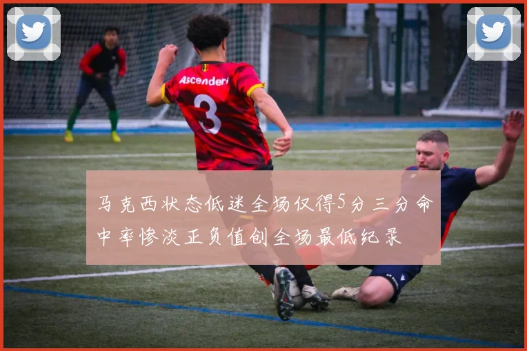 马克西状态低迷全场仅得5分三分命中率惨淡正负值创全场最低纪录