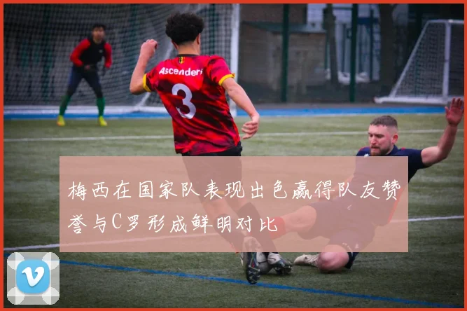 梅西在国家队表现出色赢得队友赞誉与C罗形成鲜明对比