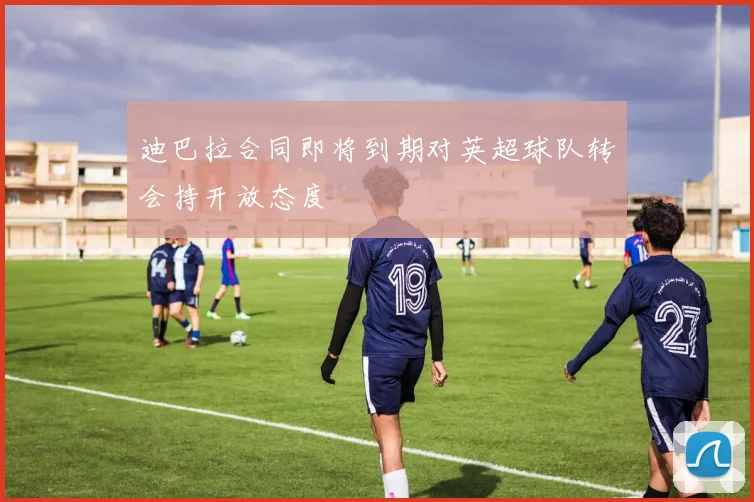 迪巴拉合同即将到期对英超球队转会持开放态度