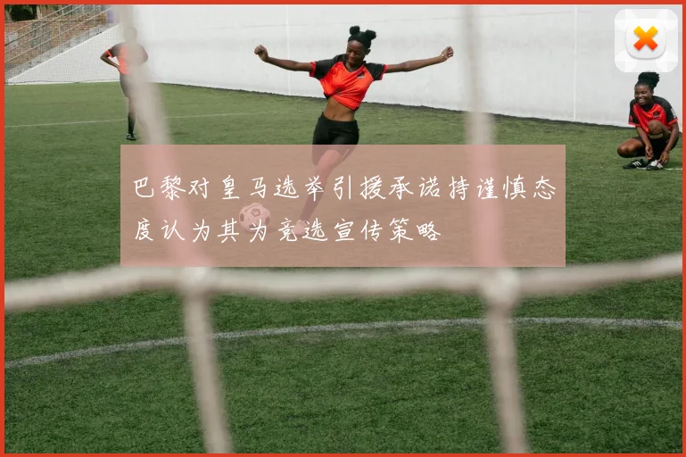 巴黎对皇马选举引援承诺持谨慎态度认为其为竞选宣传策略
