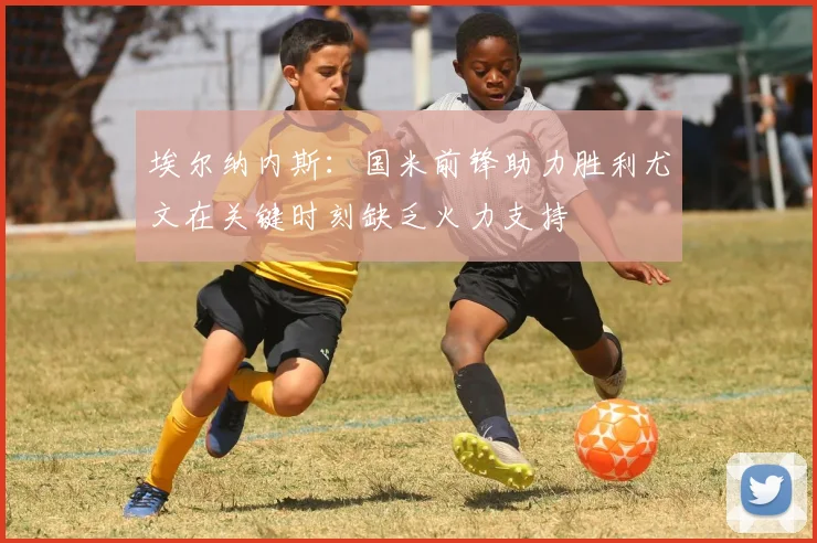 埃尔纳内斯：国米前锋助力胜利尤文在关键时刻缺乏火力支持