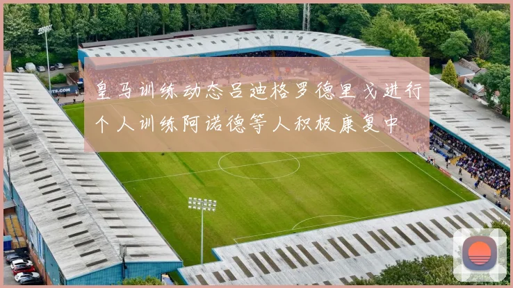 皇马训练动态吕迪格罗德里戈进行个人训练阿诺德等人积极康复中