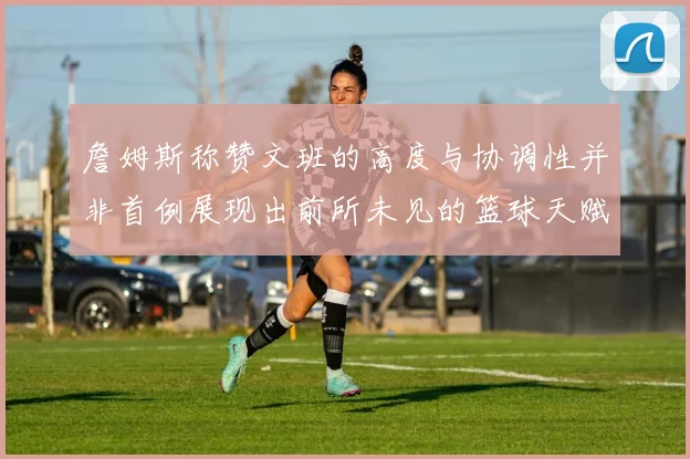 詹姆斯称赞文班的高度与协调性并非首例展现出前所未见的篮球天赋