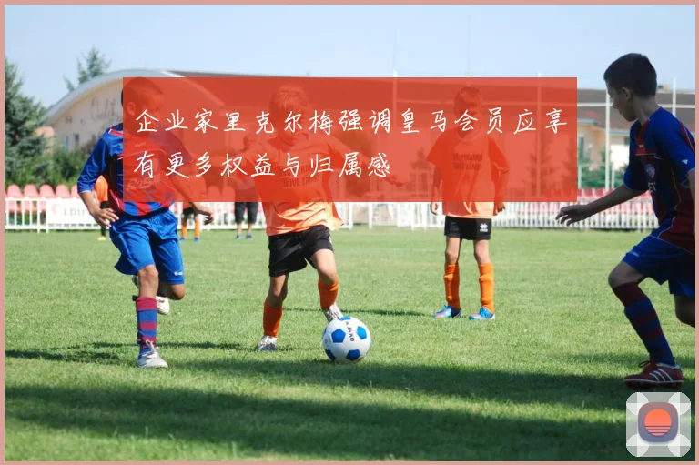 企业家里克尔梅强调皇马会员应享有更多权益与归属感